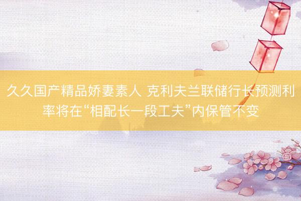久久国产精品娇妻素人 克利夫兰联储行长预测利率将在“相配长一段工夫”内保管不变