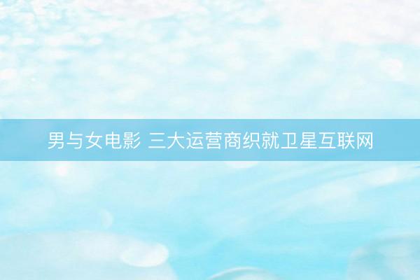 男与女电影 三大运营商织就卫星互联网