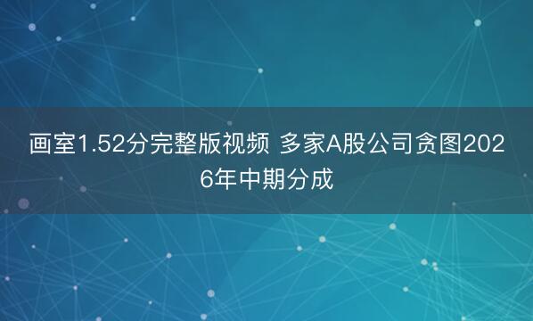 画室1.52分完整版视频 多家A股公司贪图2026年中期分成