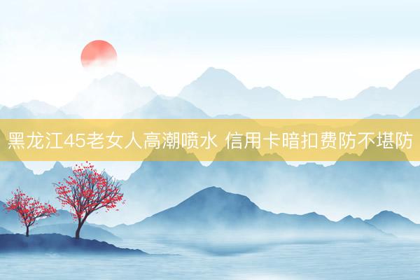 黑龙江45老女人高潮喷水 信用卡暗扣费防不堪防