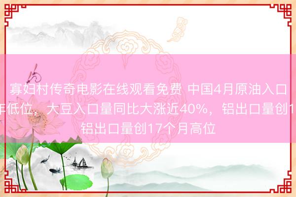 寡妇村传奇电影在线观看免费 中国4月原油入口量降至三年低位，大豆入口量同比大涨近40%，铝出口量创17个月高位