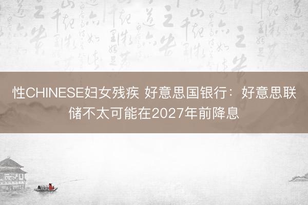 性CHINESE妇女残疾 好意思国银行：好意思联储不太可能在2027年前降息