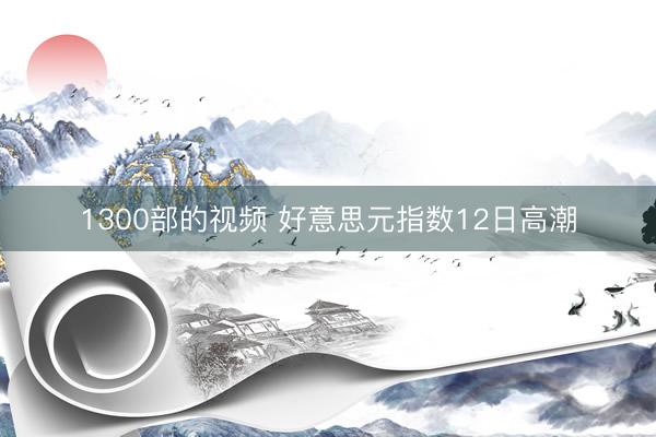 1300部的视频 好意思元指数12日高潮