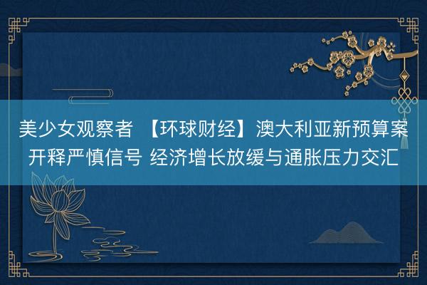美少女观察者 【环球财经】澳大利亚新预算案开释严慎信号 经济增长放缓与通胀压力交汇