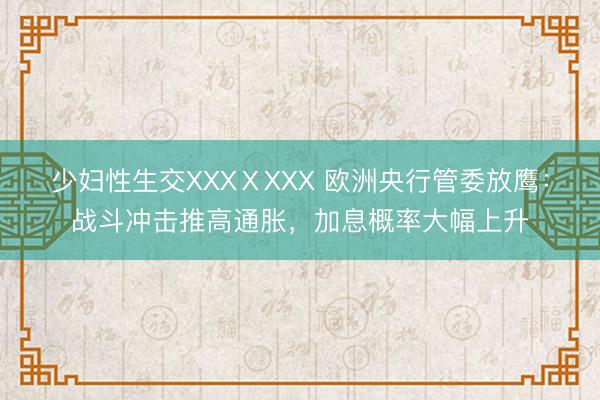 少妇性生交XXXⅩXXX 欧洲央行管委放鹰：战斗冲击推高通胀，加息概率大幅上升