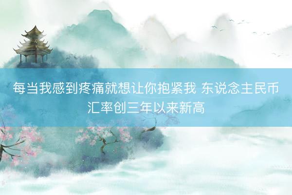 每当我感到疼痛就想让你抱紧我 东说念主民币汇率创三年以来新高