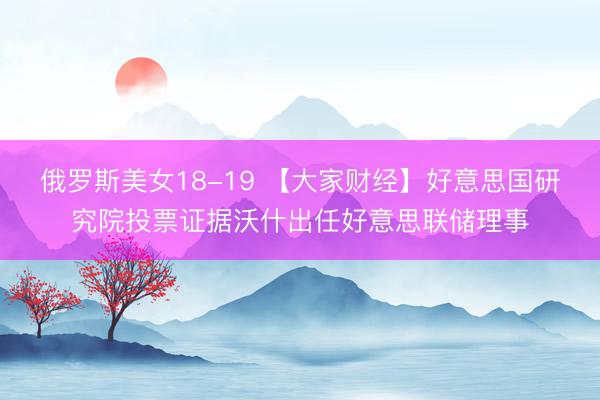俄罗斯美女18-19 【大家财经】好意思国研究院投票证据沃什出任好意思联储理事