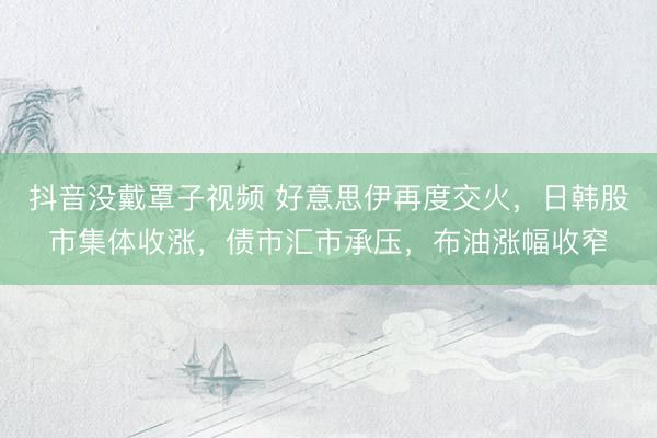 抖音没戴罩子视频 好意思伊再度交火，日韩股市集体收涨，债市汇市承压，布油涨幅收窄