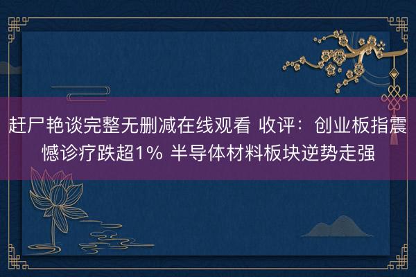 赶尸艳谈完整无删减在线观看 收评:创业板指震憾诊疗跌超1% 半导体材料板块逆势走强
