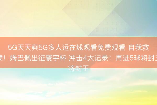 5G天天奭5G多人运在线观看免费观看 自我救赎!姆巴佩出征寰宇杯 冲击4大记录:再进5球将封王