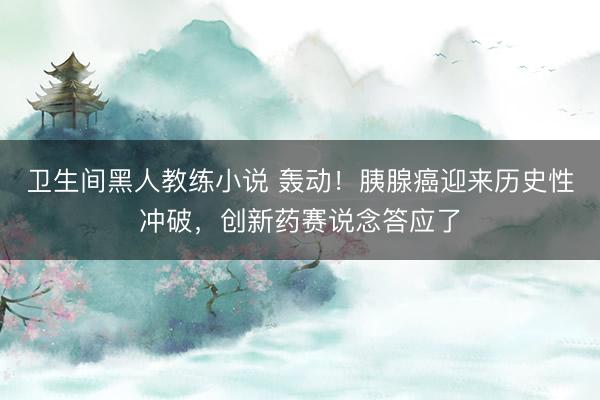 卫生间黑人教练小说 轰动！胰腺癌迎来历史性冲破，创新药赛说念答应了