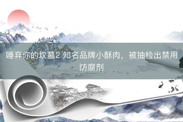 唾弃你的坟墓2 知名品牌小酥肉,被抽检出禁用防腐剂