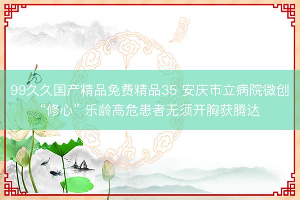 99久久国产精品免费精品35 安庆市立病院微创“修心” 乐龄高危患者无须开胸获腾达