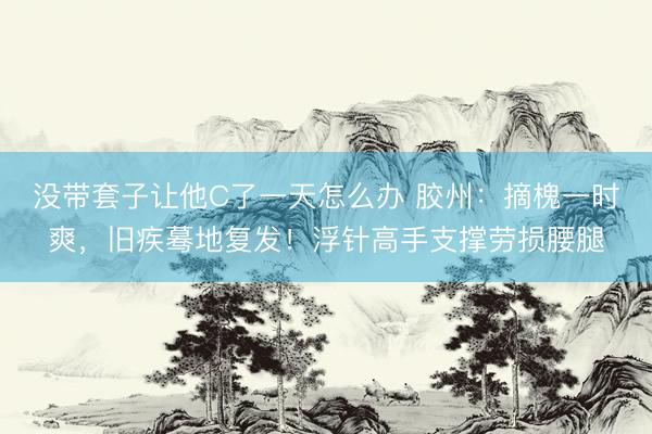 没带套子让他C了一天怎么办 胶州：摘槐一时爽，旧疾蓦地复发！浮针高手支撑劳损腰腿