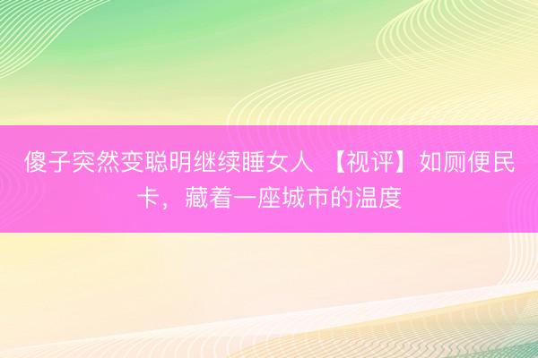傻子突然变聪明继续睡女人 【视评】如厕便民卡，<a href=