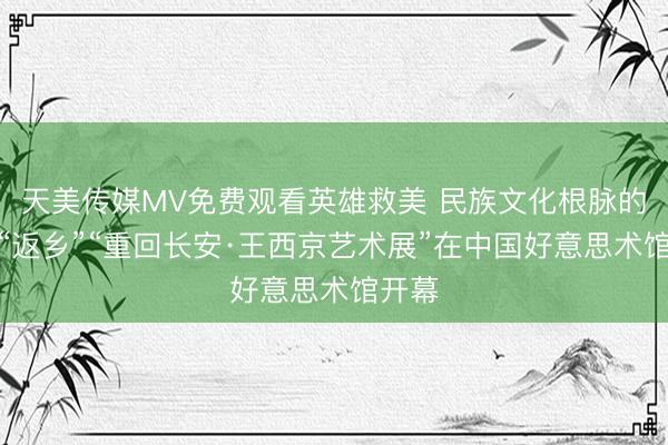 天美传媒MV免费观看英雄救美 民族文化根脉的精神“返乡”“重回长安·王西京艺术展”在中国好意思术馆开幕