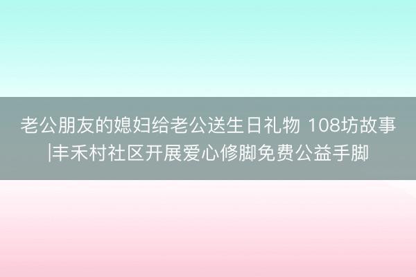 老公朋友的媳妇给老公送生日礼物 108坊故事|丰禾村社区开展爱心修脚免费公益手脚
