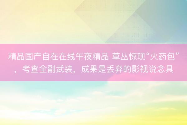 精品国产自在在线午夜精品 草丛惊现“火药包”，考查全副武装，成果是丢弃的影视说念具