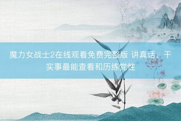 魔力女战士2在线观看免费完整版 讲真话、干实事最能查看和历练党性
