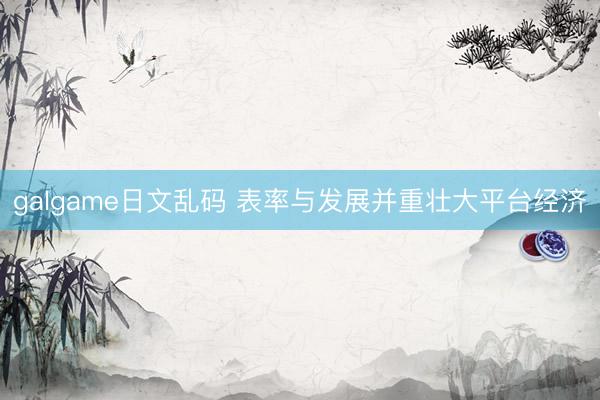 galgame日文乱码 表率与发展并重壮大平台经济
