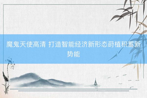 魔鬼天使高清 打造智能经济新形态莳植积蓄新势能