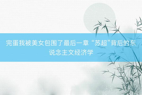 完蛋我被美女包围了最后一章 “苏超”背后的东说念主文经济学