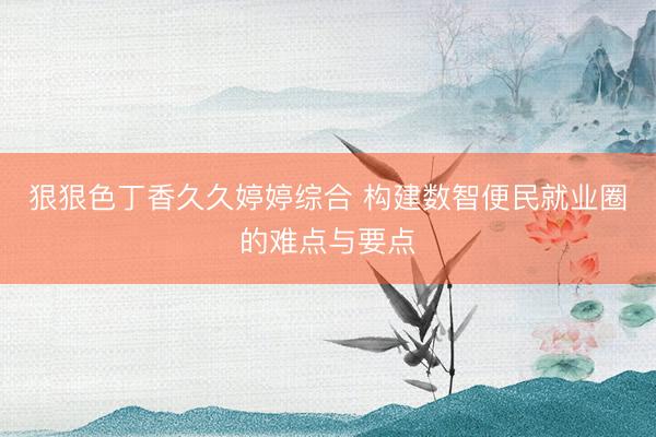 狠狠色丁香久久婷婷综合 构建数智便民就业圈的难点与要点