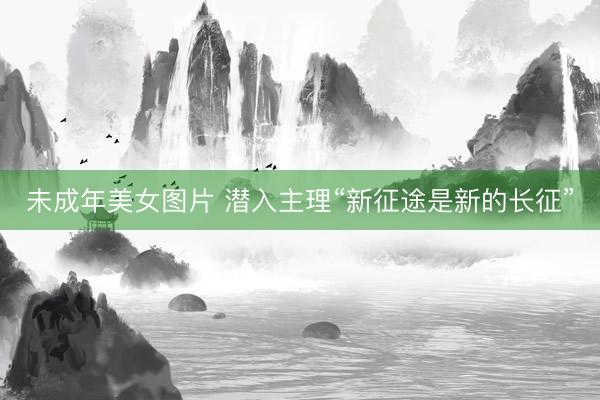 未成年美女图片 潜入主理“新征途是新的长征”