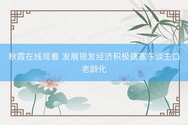 秋霞在线观看 发展银发经济积极搪塞东谈主口老龄化