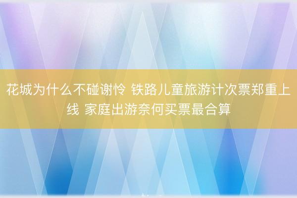 花城为什么不碰谢怜 铁路儿童旅游计次票郑重上线 家庭出游奈何买票最合算