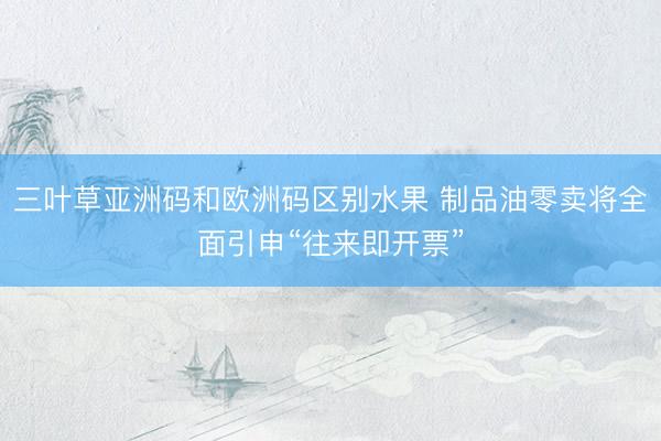 三叶草亚洲码和欧洲码区别水果 制品油零卖将全面引申“往来即开票”
