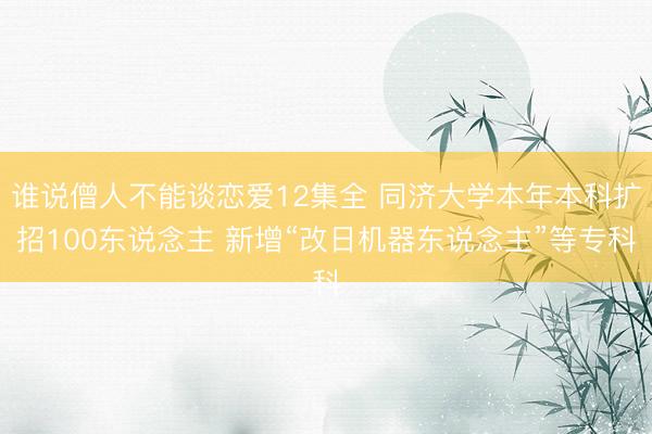 谁说僧人不能谈恋爱12集全 同济大学本年本科扩招100东说念主 新增“改日机器东说念主”等专科