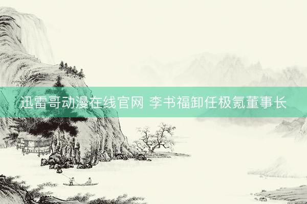 迅雷哥动漫在线官网 李书福卸任极氪董事长