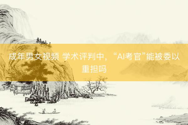 成年男女视频 学术评判中，“AI考官”能被委以重担吗