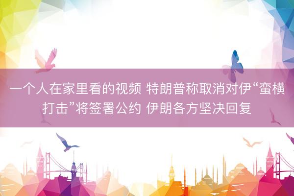 一个人在家里看的视频 特朗普称取消对伊“蛮横打击”将签署公约 伊朗各方坚决回复