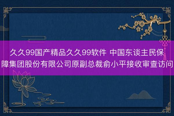 久久99国产精品久久99软件 中国东谈主民保障集团股份有限公司原副总裁俞小平接收审查访问