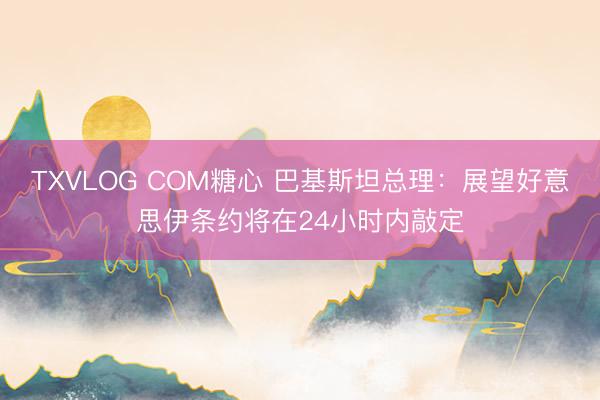 TXVLOG COM糖心 巴基斯坦总理：展望好意思伊条约将在24小时内敲定