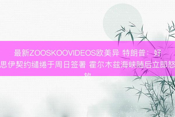 最新ZOOSKOOVIDEOS欧美异 特朗普：好意思伊契约缱绻于周日签署 霍尔木兹海峡随后立即怒放