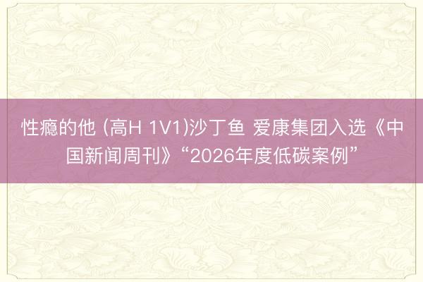 性瘾的他 (高H 1V1)沙丁鱼 爱康集团入选《中国新闻周刊》“2026年度低碳案例”
