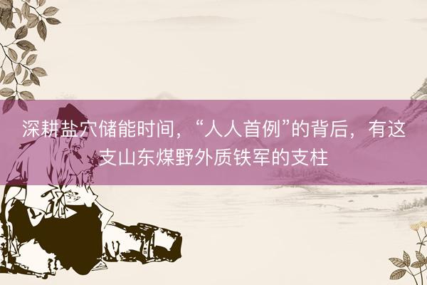 深耕盐穴储能时间，“人人首例”的背后，有这支山东煤野外质铁军的支柱