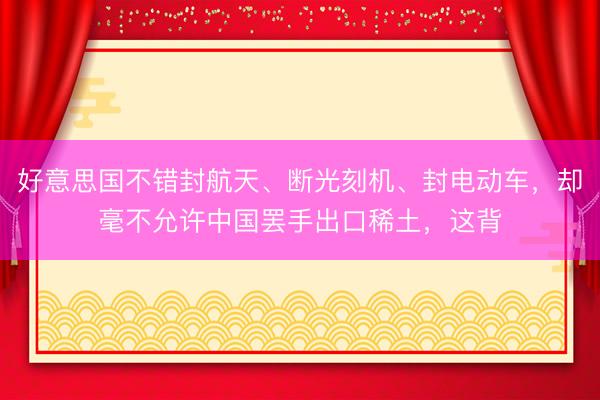 好意思国不错封航天、断光刻机、封电动车,却毫不允许中国罢手出口稀土,这背