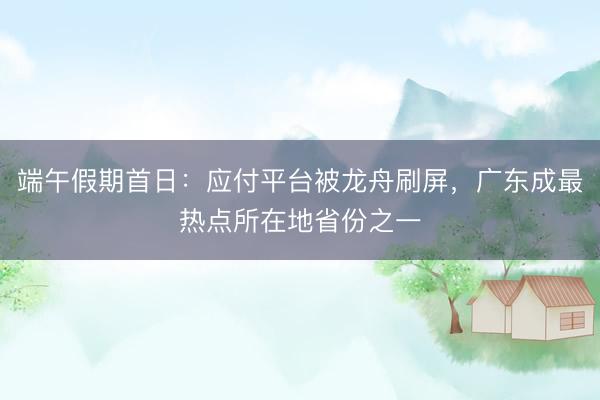 端午假期首日：应付平台被龙舟刷屏，广东成最热点所在地省份之一