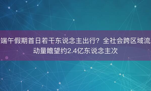 端午假期首日若干东说念主出行?全社会跨区域流动量瞻望约2.4亿东说念主次