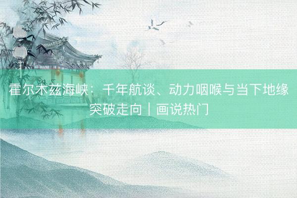 霍尔木兹海峡：千年航谈、动力咽喉与当下地缘突破走向｜画说热门