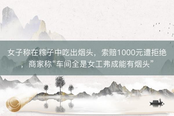 女子称在粽子中吃出烟头，索赔1000元遭拒绝，商家称“车间全是女工弗成能有烟头”