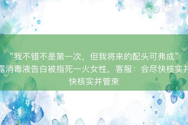 “我不错不是第一次，但我将来的配头可弗成”，滴露消毒液告白被指死一火女性，客服：会尽快核实并管束