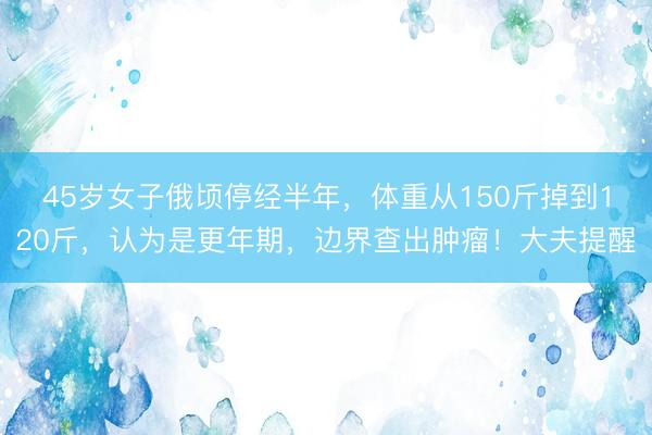 45岁女子俄顷停经半年，体重从150斤掉到120斤，认为是更年期，边界查出肿瘤！大夫提醒