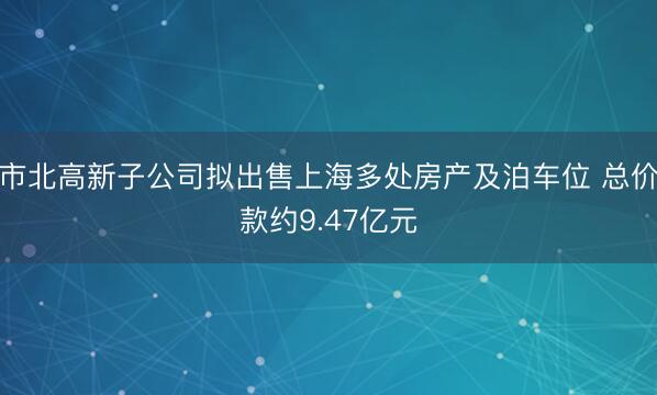 市北高新子公司拟出售上海多处房产及泊车位 总价款约9.47亿元