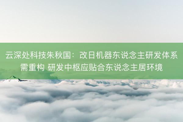 云深处科技朱秋国：改日机器东说念主研发体系需重构 研发中枢应贴合东说念主居环境