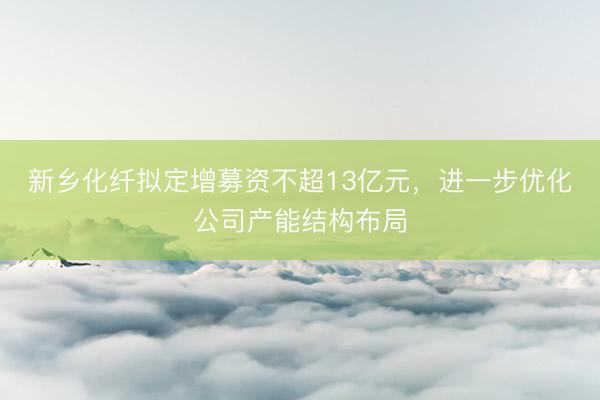 新乡化纤拟定增募资不超13亿元，进一步优化公司产能结构布局